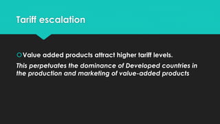 Tariff escalation
Value added products attract higher tariff levels.
This perpetuates the dominance of Developed countries in
the production and marketing of value-added products
 