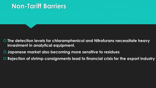 Non-Tariff Barriers
 The detection levels for chloramphenicol and Nitrofurans necessitate heavy
investment in analytical equipment.
 Japanese market also becoming more sensitive to residues
 Rejection of shrimp consignments lead to financial crisis for the export industry
 