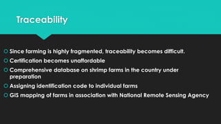 Traceability
 Since farming is highly fragmented, traceability becomes difficult.
 Certification becomes unaffordable
 Comprehensive database on shrimp farms in the country under
preparation
 Assigning identification code to individual farms
 GIS mapping of farms in association with National Remote Sensing Agency
 
