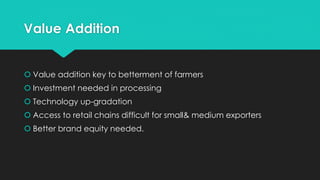 Value Addition
 Value addition key to betterment of farmers
 Investment needed in processing
 Technology up-gradation
 Access to retail chains difficult for small& medium exporters
 Better brand equity needed.
 
