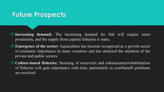 Future Prospects
 Increasing demand: The increasing demand for fish will require more
production, and the supply from capture fisheries is static.
 Emergence of the sector: Aquaculture has become recognized as a growth sector
of economic importance in many countries and has attracted the attention of the
private and public sectors.
 Culture-based fisheries: Stocking of reservoirs and enhancement/rehabilitation
of fisheries will gain importance with time, particularly as cost/benefit problems
are resolved.
 
