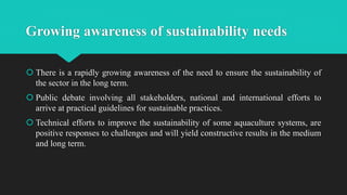 Growing awareness of sustainability needs
 There is a rapidly growing awareness of the need to ensure the sustainability of
the sector in the long term.
 Public debate involving all stakeholders, national and international efforts to
arrive at practical guidelines for sustainable practices.
 Technical efforts to improve the sustainability of some aquaculture systems, are
positive responses to challenges and will yield constructive results in the medium
and long term.
 