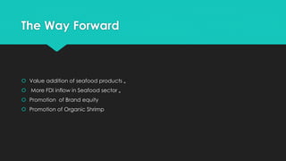 The Way Forward
 Value addition of seafood products „
 More FDI inflow in Seafood sector „
 Promotion of Brand equity
 Promotion of Organic Shrimp
 