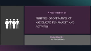 A Presentation on
FISHERIES CO-OPERATIVES OF
KAZIRBAZAR FISH MARKET AND
ACTIVITIES
:
Submitted by-
Md. Nazmul Islam
 