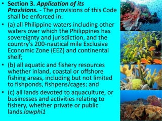 • Section 3. Application of its
Provisions. - The provisions of this Code
shall be enforced in:
• (a) all Philippine waters including other
waters over which the Philippines has
sovereignty and jurisdiction, and the
country's 200-nautical mile Exclusive
Economic Zone (EEZ) and continental
shelf;
• (b) all aquatic and fishery resources
whether inland, coastal or offshore
fishing areas, including but not limited
to fishponds, fishpens/cages; and
• (c) all lands devoted to aquaculture, or
businesses and activities relating to
fishery, whether private or public
lands.lawphi1
 