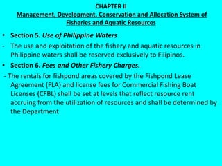 CHAPTER II
Management, Development, Conservation and Allocation System of
Fisheries and Aquatic Resources
• Section 5. Use of Philippine Waters
- The use and exploitation of the fishery and aquatic resources in
Philippine waters shall be reserved exclusively to Filipinos.
• Section 6. Fees and Other Fishery Charges.
- The rentals for fishpond areas covered by the Fishpond Lease
Agreement (FLA) and license fees for Commercial Fishing Boat
Licenses (CFBL) shall be set at levels that reflect resource rent
accruing from the utilization of resources and shall be determined by
the Department
 