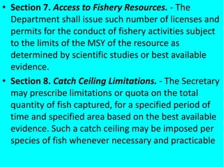 • Section 7. Access to Fishery Resources. - The
Department shall issue such number of licenses and
permits for the conduct of fishery activities subject
to the limits of the MSY of the resource as
determined by scientific studies or best available
evidence.
• Section 8. Catch Ceiling Limitations. - The Secretary
may prescribe limitations or quota on the total
quantity of fish captured, for a specified period of
time and specified area based on the best available
evidence. Such a catch ceiling may be imposed per
species of fish whenever necessary and practicable
 