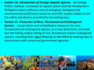 • Section 10. Introduction of Foreign Aquatic Species. - No foreign
finfish, mollusk, crustacean or aquatic plants shall be introduced in
Philippine waters without a sound ecological, biological and
environmental justification based on scientific studies subject to the
bio-safety standard as provided for by existing laws
• Section 11. Protection of Rare, Threatened and Endangered
Species. - conservation and rehabilitation measures for rare,
threatened and endangered species, as it may determine, and shall
ban the fishing and/or taking of rare, threatened and/or endangered
species, including their eggs/offspring as identified by existing laws in
concurrence with concerned government agencies.`
 