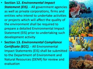 • Section 12. Environmental Impact
Statement (EIS). - All government agencies
as well as private corporations, firms and
entities who intend to undertake activities
or projects which will affect the quality of
the environment shall be required to
prepare a detailed Environmental Impact
Statement (EIS) prior to undertaking such
development activity
• Section 13. Environmental Compliance
Certificate (ECC). - All Environmental
Impact Statements (EIS) shall be submitted
to the Department of Environment and
Natural Resources (DENR) for review and
evaluation
 