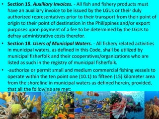 • Section 15. Auxiliary Invoices. - All fish and fishery products must
have an auxiliary invoice to be issued by the LGUs or their duly
authorized representatives prior to their transport from their point of
origin to their point of destination in the Philippines and/or export
purposes upon payment of a fee to be determined by the LGUs to
defray administrative costs therefor.
• Section 18. Users of Municipal Waters. - All fishery related activities
in municipal waters, as defined in this Code, shall be utilized by
municipal fisherfolk and their cooperatives/organizations who are
listed as such in the registry of municipal fisherfolk.
• -authorize or permit small and medium commercial fishing vessels to
operate within the ten point one (10.1) to fifteen (15) kilometer area
from the shoreline in municipal waters as defined herein, provided,
that all the following are met:
 