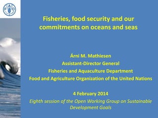Fisheries, food security and our
commitments on oceans and seas
Árni M. Mathiesen
Assistant-Director General
Fisheries and Aquaculture Department
Food and Agriculture Organization of the United Nations
4 February 2014
Eighth session of the Open Working Group on Sustainable
Development Goals
 