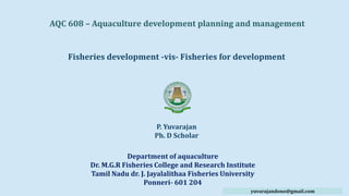 AQC 608 – Aquaculture development planning and management
Fisheries development -vis- Fisheries for development
P. Yuvarajan
Ph. D Scholar
Department of aquaculture
Dr. M.G.R Fisheries College and Research Institute
Tamil Nadu dr. J. Jayalalithaa Fisheries University
Ponneri- 601 204
yuvarajandono@gmail.com
 