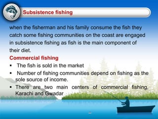Subsistence fishing
when the fisherman and his family consume the fish they
catch some fishing communities on the coast are engaged
in subsistence fishing as fish is the main component of
their diet.
Commercial fishing
 The fish is sold in the market
 Number of fishing communities depend on fishing as the
sole source of income.
 There are two main centers of commercial fishing,
Karachi and Gwadar
 