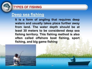 TYPES OF FISHING
Deep sea fishing
It is a form of angling that requires deep
waters and usually takes place further away
from land. The water depth should be at
least 30 meters to be considered deep sea
fishing territory. This fishing method is also
often called offshore boat fishing, sport
fishing, and big game fishing
 