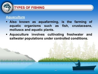 TYPES OF FISHING
Aquaculture
 Also known as aquafarming, is the farming of
aquatic organisms such as fish, crustaceans,
molluscs and aquatic plants.
 Aquaculture involves cultivating freshwater and
saltwater populations under controlled conditions.
 