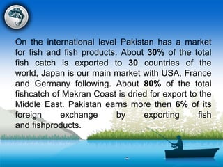 On the international level Pakistan has a market
for fish and fish products. About 30% of the total
fish catch is exported to 30 countries of the
world, Japan is our main market with USA, France
and Germany following. About 80% of the total
fishcatch of Mekran Coast is dried for export to the
Middle East. Pakistan earns more then 6% of its
foreign exchange by exporting fish
and fishproducts.
 