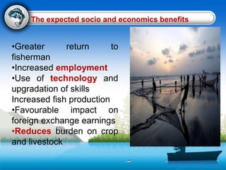 •Greater return to
fisherman
•Increased employment
•Use of technology and
upgradation of skills
Increased fish production
•Favourable impact on
foreign exchange earnings
•Reduces burden on crop
and livestock
The expected socio and economics benefits
 