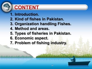 CONTENT
1. Introduction.
2. Kind of fishes in Pakistan.
3. Organization handling Fishes.
4. Method and areas.
5. Types of fisheries in Pakistan.
6. Economic aspect.
7. Problem of fishing industry.
 