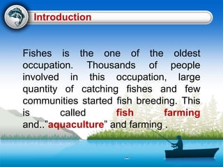 Fishes is the one of the oldest
occupation. Thousands of people
involved in this occupation, large
quantity of catching fishes and few
communities started fish breeding. This
is called fish farming
and..”aquaculture” and farming .
Introduction
 