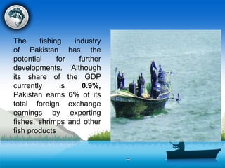 The fishing industry
of Pakistan has the
potential for further
developments. Although
its share of the GDP
currently is 0.9%,
Pakistan earns 6% of its
total foreign exchange
earnings by exporting
fishes, shrimps and other
fish products
 