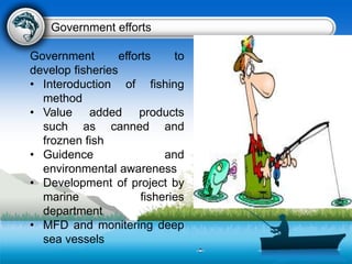 Government efforts to
develop fisheries
• Interoduction of fishing
method
• Value added products
such as canned and
froznen fish
• Guidence and
environmental awareness
• Development of project by
marine fisheries
department
• MFD and monitering deep
sea vessels
Government efforts
 