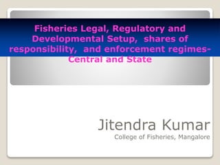Jitendra Kumar
College of Fisheries, Mangalore
Fisheries Legal, Regulatory and
Developmental Setup, shares of
responsibility, and enforcement regimes-
Central and State
 
