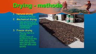 Drying - methods
1. Natural drying
– Drying in the sun
2. Mechanical drying
– Use electricity or
fire to run heaters.
(temperature
controlled)
3. Freeze drying
– Placing fish in a
vacuum.
Evaporation of
moisture from the
fish uses up the
heat energy from
the fish and cools
quickly
 