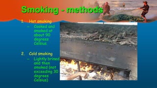 1. Hot smoking
– Cooked and
smoked at
about 90
degrees
Celsius.
2. Cold smoking
– Lightly brined
and then
smoked (not
exceeding 30
degrees
Celsius)
Smoking - methods
 
