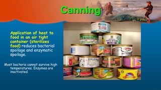 Canning
Application of heat to
food in an air tight
container (sterilizes
food) reduces bacterial
spoilage and enzymatic
spoilage.
Most bacteria cannot survive high
temperatures. Enzymes are
inactivated.
 