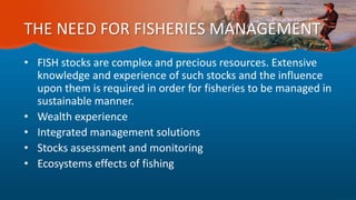 THE NEED FOR FISHERIES MANAGEMENT
• FISH stocks are complex and precious resources. Extensive
knowledge and experience of such stocks and the influence
upon them is required in order for fisheries to be managed in
sustainable manner.
• Wealth experience
• Integrated management solutions
• Stocks assessment and monitoring
• Ecosystems effects of fishing
 