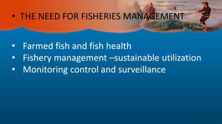 • THE NEED FOR FISHERIES MANAGEMENT
• Farmed fish and fish health
• Fishery management –sustainable utilization
• Monitoring control and surveillance
 