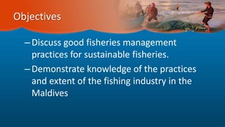 Objectives
–Discuss good fisheries management
practices for sustainable fisheries.
–Demonstrate knowledge of the practices
and extent of the fishing industry in the
Maldives
 