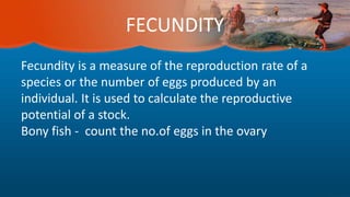 FECUNDITY
Fecundity is a measure of the reproduction rate of a
species or the number of eggs produced by an
individual. It is used to calculate the reproductive
potential of a stock.
Bony fish - count the no.of eggs in the ovary
 