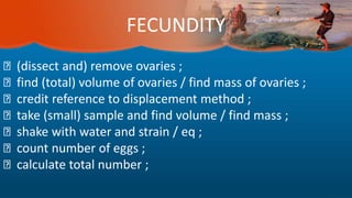 FECUNDITY
(dissect and) remove ovaries ;
find (total) volume of ovaries / find mass of ovaries ;
credit reference to displacement method ;
take (small) sample and find volume / find mass ;
shake with water and strain / eq ;
count number of eggs ;
calculate total number ;
 
