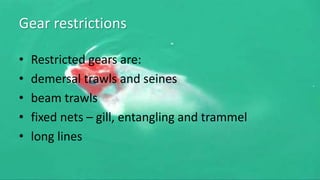 Gear restrictions
• Restricted gears are:
• demersal trawls and seines
• beam trawls
• fixed nets – gill, entangling and trammel
• long lines
 
