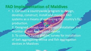 FAD Implementation of Maldives
• 1. Conduct a countrywide program to design,
develop, construct, install and monitor FAD
systems as a means of enhancing the country's fish
production.
2. Designed , developed construct installation and
monitor of bait Aggregation device
3. To conduct hydro graphic survey for installation
of bait aggregating devise and fish aggregation
devices in Maldives
 