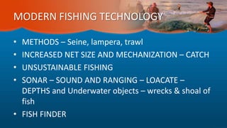 MODERN FISHING TECHNOLOGY
• METHODS – Seine, lampera, trawl
• INCREASED NET SIZE AND MECHANIZATION – CATCH
• UNSUSTAINABLE FISHING
• SONAR – SOUND AND RANGING – LOACATE –
DEPTHS and Underwater objects – wrecks & shoal of
fish
• FISH FINDER
 