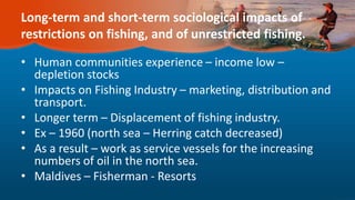 Long-term and short-term sociological impacts of
restrictions on fishing, and of unrestricted fishing.
• Human communities experience – income low –
depletion stocks
• Impacts on Fishing Industry – marketing, distribution and
transport.
• Longer term – Displacement of fishing industry.
• Ex – 1960 (north sea – Herring catch decreased)
• As a result – work as service vessels for the increasing
numbers of oil in the north sea.
• Maldives – Fisherman - Resorts
 