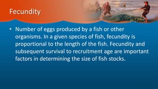 Fecundity
• Number of eggs produced by a fish or other
organisms. In a given species of fish, fecundity is
proportional to the length of the fish. Fecundity and
subsequent survival to recruitment age are important
factors in determining the size of fish stocks.
 