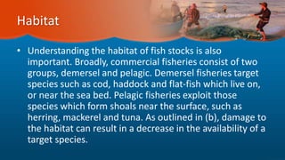 Habitat
• Understanding the habitat of fish stocks is also
important. Broadly, commercial fisheries consist of two
groups, demersel and pelagic. Demersel fisheries target
species such as cod, haddock and flat-fish which live on,
or near the sea bed. Pelagic fisheries exploit those
species which form shoals near the surface, such as
herring, mackerel and tuna. As outlined in (b), damage to
the habitat can result in a decrease in the availability of a
target species.
 