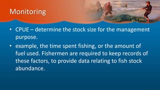 Monitoring
• CPUE – determine the stock size for the management
purpose.
• example, the time spent fishing, or the amount of
fuel used. Fishermen are required to keep records of
these factors, to provide data relating to fish stock
abundance.
 