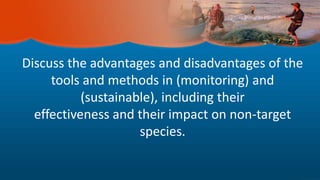 Discuss the advantages and disadvantages of the
tools and methods in (monitoring) and
(sustainable), including their
effectiveness and their impact on non-target
species.
 