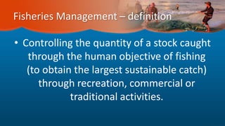 Fisheries Management – definition
• Controlling the quantity of a stock caught
through the human objective of fishing
(to obtain the largest sustainable catch)
through recreation, commercial or
traditional activities.
 