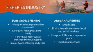 FISHERIES INDUSTRY
SUBSISTENCE FISHING
• Fishing for consumption rather
than to sell
• Early days, fishing was done –
family
• If they have many would
exchange them with goods
• Simple types of fishing and gears
ARTISANAL FISHING
• Small scale
• Similar to subsistence or local
and small markets.
• Usage of little more expensive
gears
• Traditional methods
 
