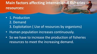 Main factors affecting international fisheries
resources:
• 1. Production
2. Demand
3. Exploitation ( Use of resources by organisms)
• Human population increases continuously.
• So we have to increase the production of fisheries
resources to meet the increasing demand.
 
