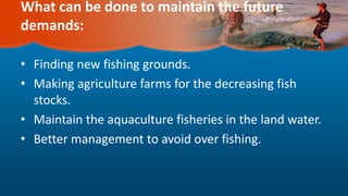 What can be done to maintain the future
demands:
• Finding new fishing grounds.
• Making agriculture farms for the decreasing fish
stocks.
• Maintain the aquaculture fisheries in the land water.
• Better management to avoid over fishing.
 