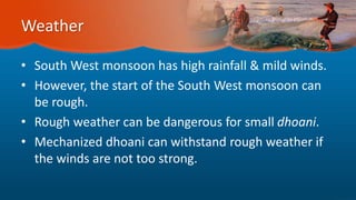 Weather
• South West monsoon has high rainfall & mild winds.
• However, the start of the South West monsoon can
be rough.
• Rough weather can be dangerous for small dhoani.
• Mechanized dhoani can withstand rough weather if
the winds are not too strong.
 
