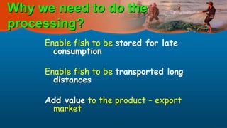 Why we need to do the
processing?
Enable fish to be stored for late
consumption
Enable fish to be transported long
distances
Add value to the product – export
market
 