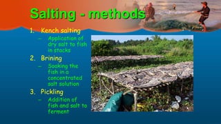Salting - methods
1. Kench salting
– Application of
dry salt to fish
in stacks
2. Brining
– Soaking the
fish in a
concentrated
salt solution
3. Pickling
– Addition of
fish and salt to
ferment
 