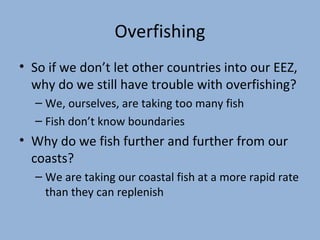 Overfishing
• So if we don’t let other countries into our EEZ,
why do we still have trouble with overfishing?
– We, ourselves, are taking too many fish
– Fish don’t know boundaries

• Why do we fish further and further from our
coasts?
– We are taking our coastal fish at a more rapid rate
than they can replenish

 